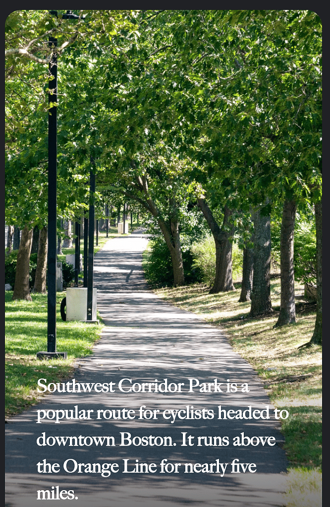 Southwest corridor park that runs above the Orange line all the way downtown. You can walk or bike.