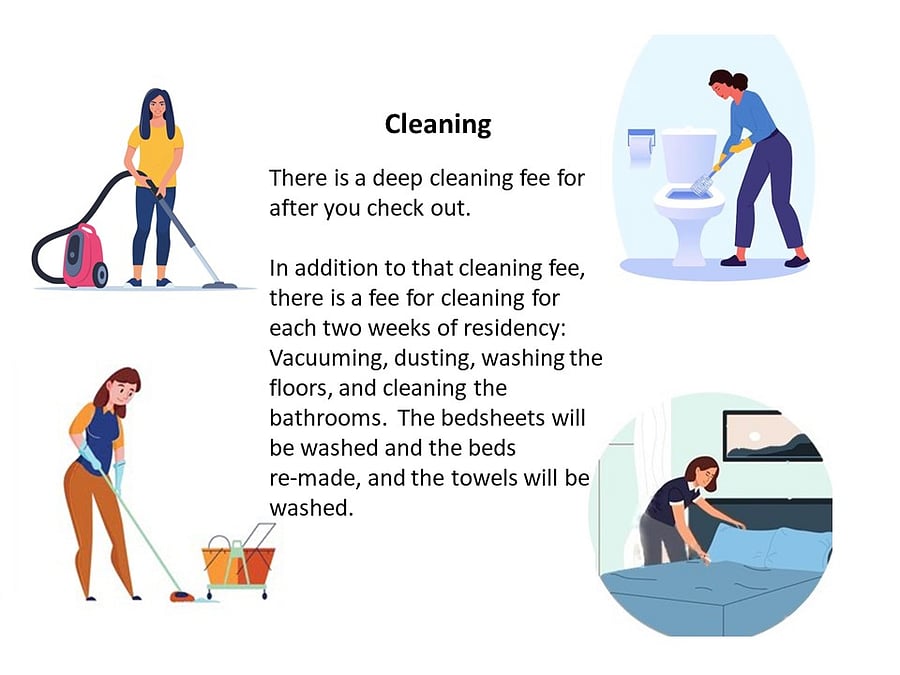The final deep cleaning fee of $85* is due with your first month's rent. The lighter cleanings are $70* each two weeks, and that fee is due with subsequent rent payments.
*Costs are June 2024 prices, which might vary in the future. Ask Sheryl about this.