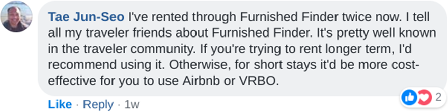 Tae Jun-Seo: I've rented through Furnished Finder twice now. I tell all my traveler friends about Furnished Finder. It's pretty well known in the traveler community. If you're trying to rent longer term, I'd recommend using it. Otherwise, for short stays it'd be more cost-effective for you to use Airbnb or VRBO.